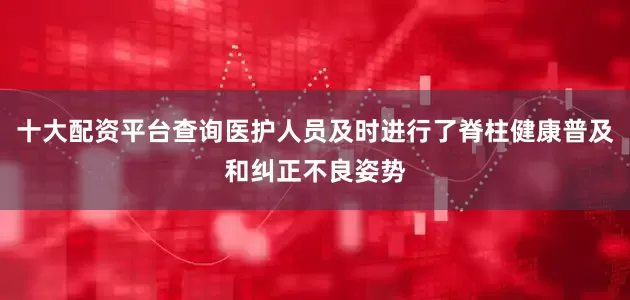 十大配资平台查询医护人员及时进行了脊柱健康普及和纠正不良姿势